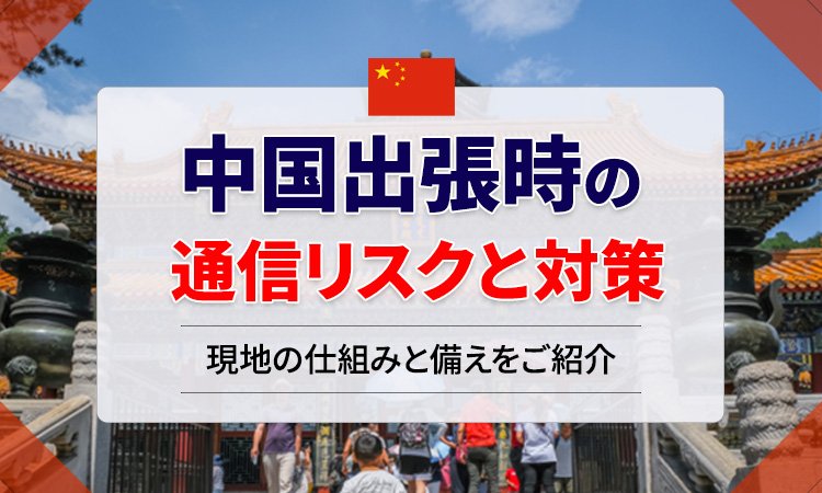中国出張時の通信リスクとその対策   ―法人出張担当者が知っておくべき「正規回線」と「専用スマートフォン」運用―